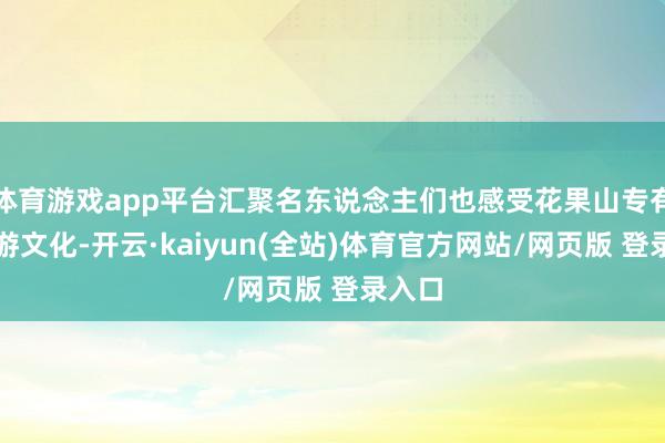 体育游戏app平台汇聚名东说念主们也感受花果山专有的西游文化-开云·kaiyun(全站)体育官方网站/网页版 登录入口