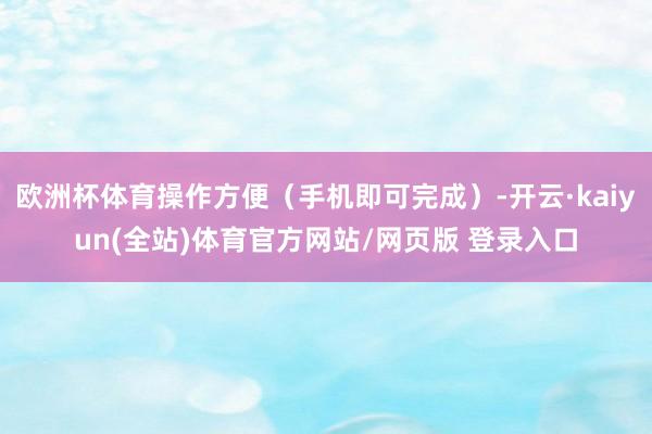 欧洲杯体育操作方便（手机即可完成）-开云·kaiyun(全站)体育官方网站/网页版 登录入口