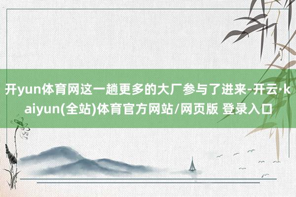 开yun体育网这一趟更多的大厂参与了进来-开云·kaiyun(全站)体育官方网站/网页版 登录入口