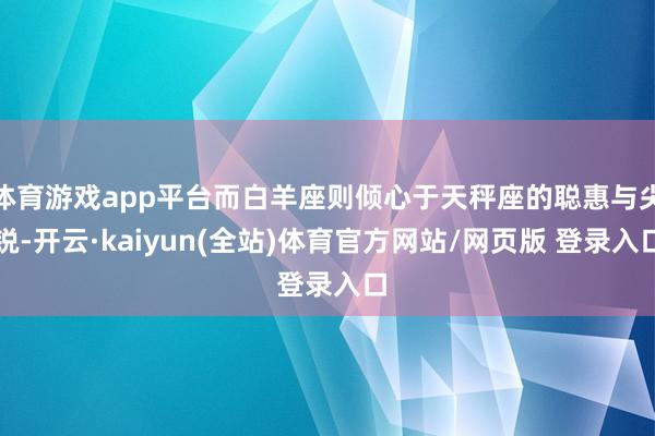 体育游戏app平台而白羊座则倾心于天秤座的聪惠与尖锐-开云·kaiyun(全站)体育官方网站/网页版 登录入口