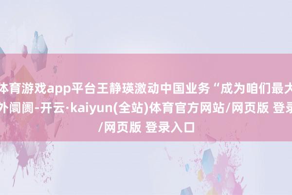 体育游戏app平台王静瑛激动中国业务“成为咱们最大的国外阛阓-开云·kaiyun(全站)体育官方网站/网页版 登录入口