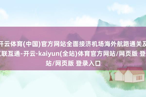 开云体育(中国)官方网站全面接济机场海外航路通关及区域互联互通-开云·kaiyun(全站)体育官方网站/网页版 登录入口
