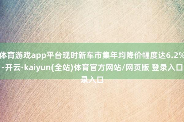 体育游戏app平台现时新车市集年均降价幅度达6.2%-开云·kaiyun(全站)体育官方网站/网页版 登录入口