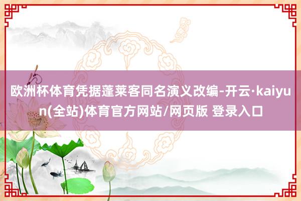欧洲杯体育凭据蓬莱客同名演义改编-开云·kaiyun(全站)体育官方网站/网页版 登录入口