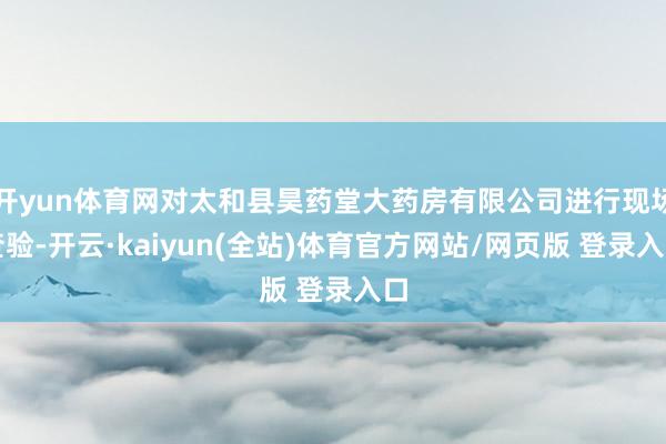 开yun体育网对太和县昊药堂大药房有限公司进行现场查验-开云·kaiyun(全站)体育官方网站/网页版 登录入口