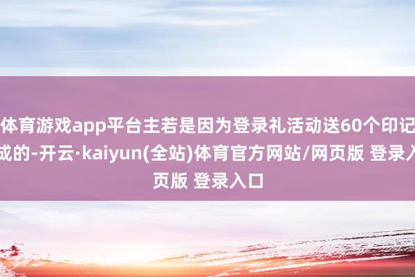 体育游戏app平台主若是因为登录礼活动送60个印记形成的-开云·kaiyun(全站)体育官方网站/网页版 登录入口