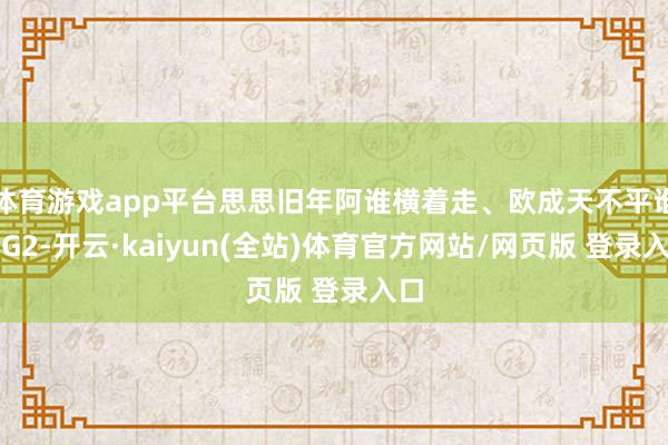体育游戏app平台思思旧年阿谁横着走、欧成天不平谁的G2-开云·kaiyun(全站)体育官方网站/网页版 登录入口