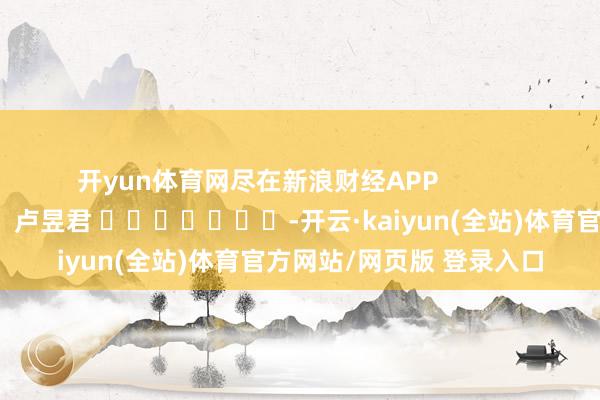 开yun体育网尽在新浪财经APP            						累赘裁剪：卢昱君 							-开云·kaiyun(全站)体育官方网站/网页版 登录入口