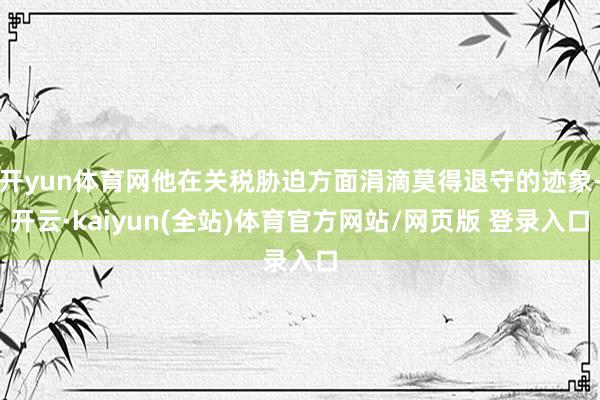 开yun体育网他在关税胁迫方面涓滴莫得退守的迹象-开云·kaiyun(全站)体育官方网站/网页版 登录入口