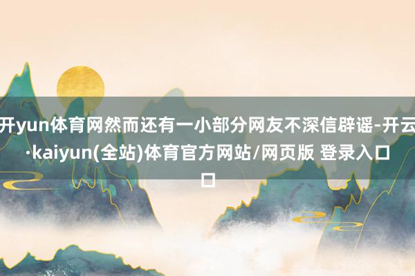 开yun体育网然而还有一小部分网友不深信辟谣-开云·kaiyun(全站)体育官方网站/网页版 登录入口