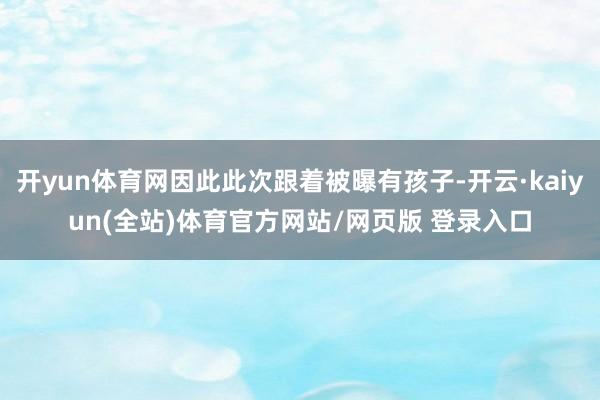 开yun体育网因此此次跟着被曝有孩子-开云·kaiyun(全站)体育官方网站/网页版 登录入口