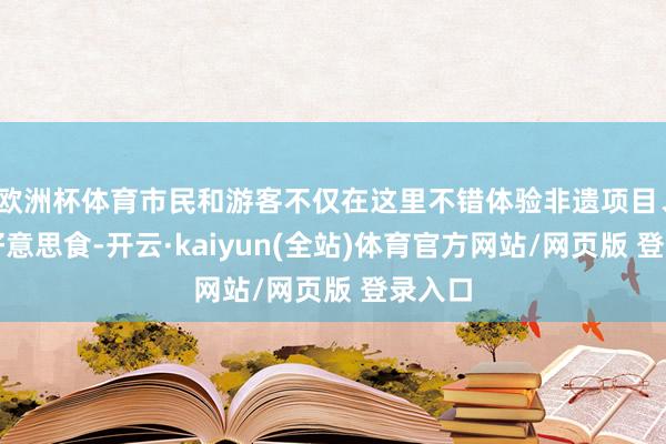 欧洲杯体育市民和游客不仅在这里不错体验非遗项目、品味好意思食-开云·kaiyun(全站)体育官方网站/网页版 登录入口
