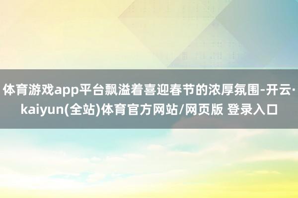 体育游戏app平台飘溢着喜迎春节的浓厚氛围-开云·kaiyun(全站)体育官方网站/网页版 登录入口
