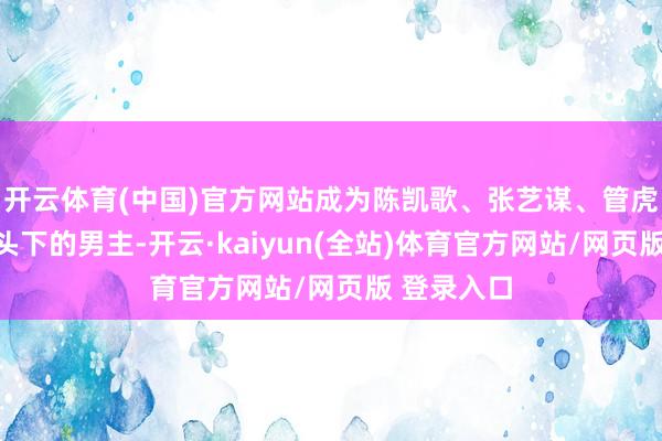 开云体育(中国)官方网站成为陈凯歌、张艺谋、管虎等名导镜头下的男主-开云·kaiyun(全站)体育官方网站/网页版 登录入口