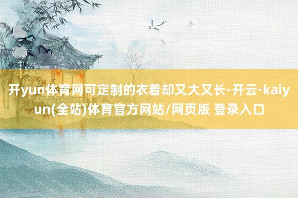 开yun体育网可定制的衣着却又大又长-开云·kaiyun(全站)体育官方网站/网页版 登录入口