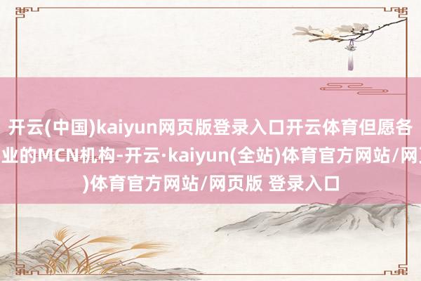 开云(中国)kaiyun网页版登录入口开云体育但愿各个从事这个行业的MCN机构-开云·kaiyun(全站)体育官方网站/网页版 登录入口