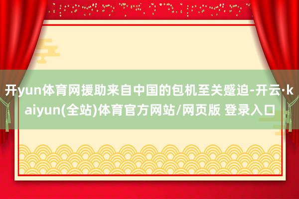 开yun体育网援助来自中国的包机至关蹙迫-开云·kaiyun(全站)体育官方网站/网页版 登录入口