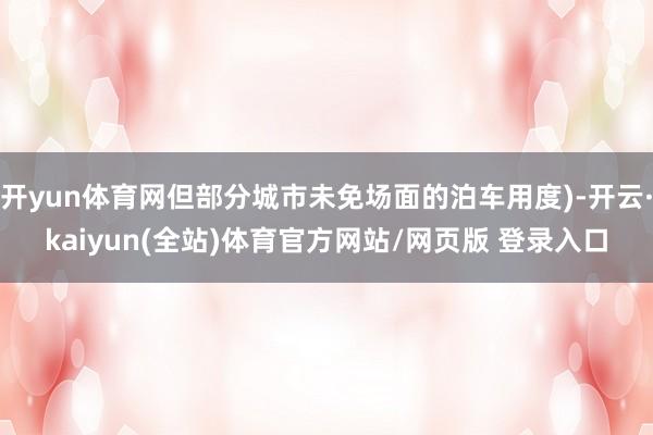 开yun体育网但部分城市未免场面的泊车用度)-开云·kaiyun(全站)体育官方网站/网页版 登录入口