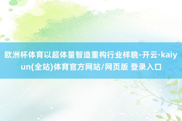 欧洲杯体育以超体量智造重构行业样貌-开云·kaiyun(全站)体育官方网站/网页版 登录入口