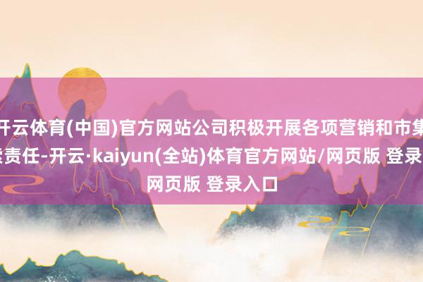 开云体育(中国)官方网站公司积极开展各项营销和市集探索责任-开云·kaiyun(全站)体育官方网站/网页版 登录入口