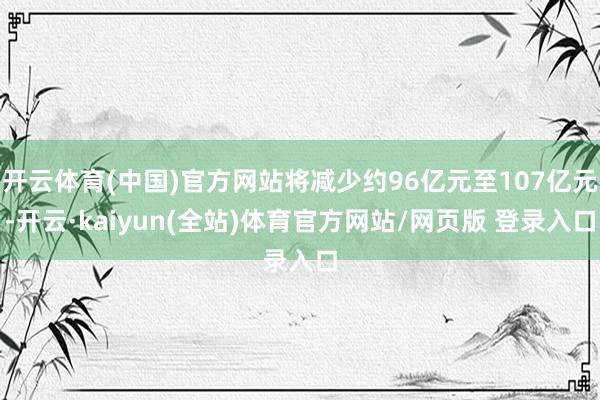 开云体育(中国)官方网站将减少约96亿元至107亿元-开云·kaiyun(全站)体育官方网站/网页版 登录入口
