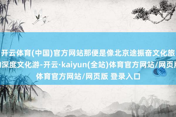 开云体育(中国)官方网站那便是像北京途振奋文化旅游所意见的深度文化游-开云·kaiyun(全站)体育官方网站/网页版 登录入口