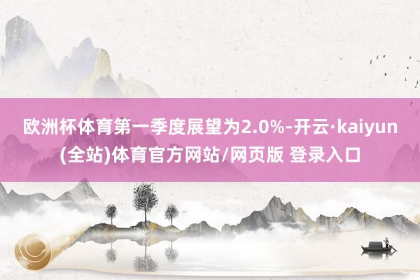 欧洲杯体育第一季度展望为2.0%-开云·kaiyun(全站)体育官方网站/网页版 登录入口