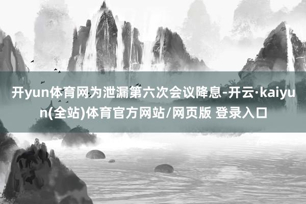 开yun体育网为泄漏第六次会议降息-开云·kaiyun(全站)体育官方网站/网页版 登录入口