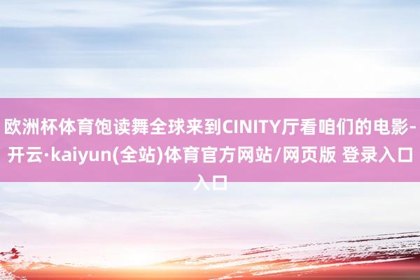 欧洲杯体育饱读舞全球来到CINITY厅看咱们的电影-开云·kaiyun(全站)体育官方网站/网页版 登录入口