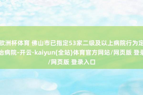 欧洲杯体育 佛山市已指定53家二级及以上病院行为定点收治病院-开云·kaiyun(全站)体育官方网站/网页版 登录入口