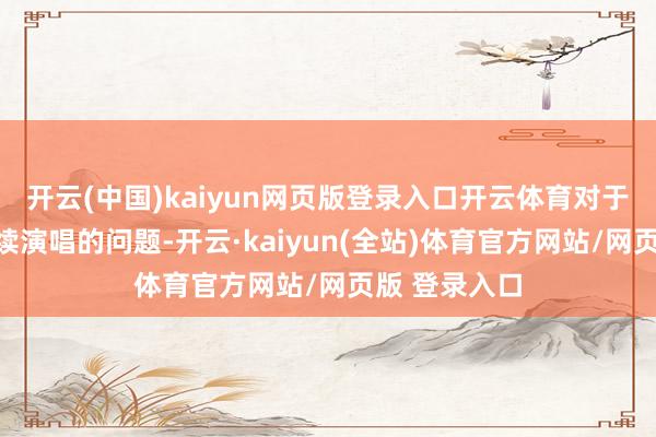 开云(中国)kaiyun网页版登录入口开云体育对于是否不错赓续演唱的问题-开云·kaiyun(全站)体育官方网站/网页版 登录入口