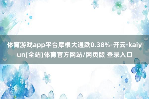 体育游戏app平台摩根大通跌0.38%-开云·kaiyun(全站)体育官方网站/网页版 登录入口
