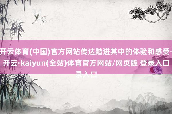 开云体育(中国)官方网站传达踏进其中的体验和感受-开云·kaiyun(全站)体育官方网站/网页版 登录入口