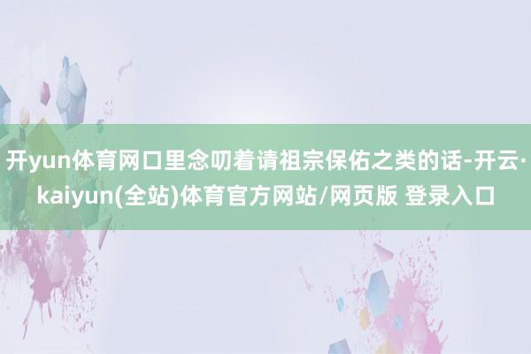 开yun体育网口里念叨着请祖宗保佑之类的话-开云·kaiyun(全站)体育官方网站/网页版 登录入口