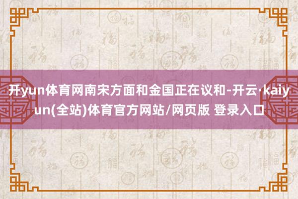 开yun体育网南宋方面和金国正在议和-开云·kaiyun(全站)体育官方网站/网页版 登录入口