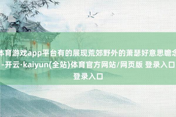 体育游戏app平台有的展现荒郊野外的萧瑟好意思瞻念-开云·kaiyun(全站)体育官方网站/网页版 登录入口