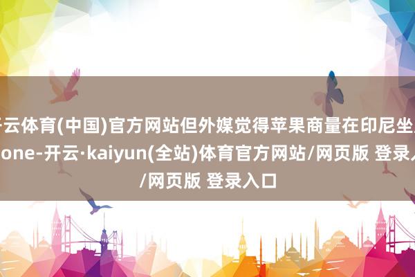 开云体育(中国)官方网站但外媒觉得苹果商量在印尼坐蓐iPhone-开云·kaiyun(全站)体育官方网站/网页版 登录入口