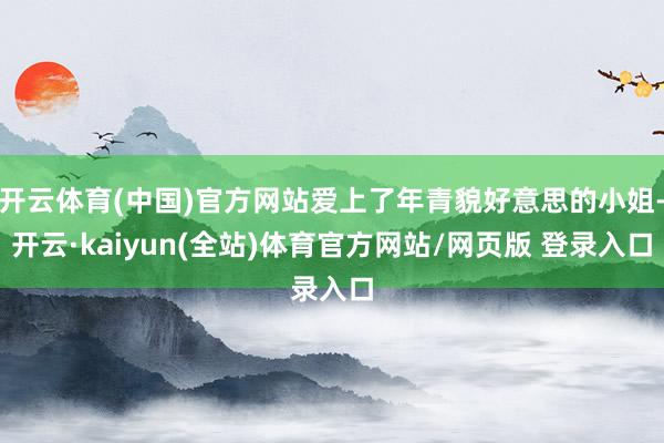 开云体育(中国)官方网站爱上了年青貌好意思的小姐-开云·kaiyun(全站)体育官方网站/网页版 登录入口