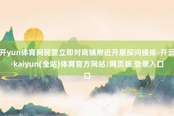 开yun体育网民警立即对商铺附近开展探问摸排-开云·kaiyun(全站)体育官方网站/网页版 登录入口