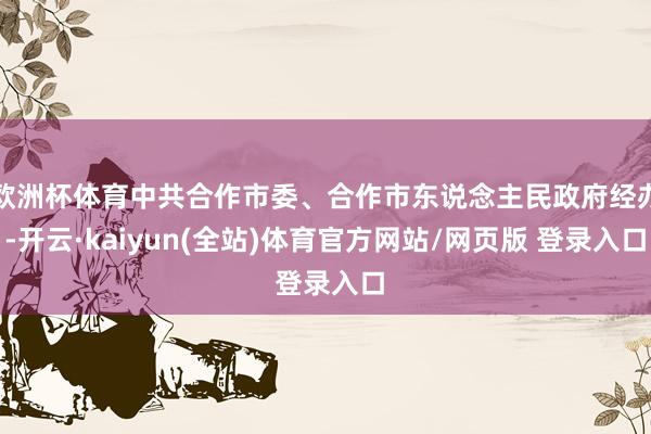 欧洲杯体育中共合作市委、合作市东说念主民政府经办-开云·kaiyun(全站)体育官方网站/网页版 登录入口