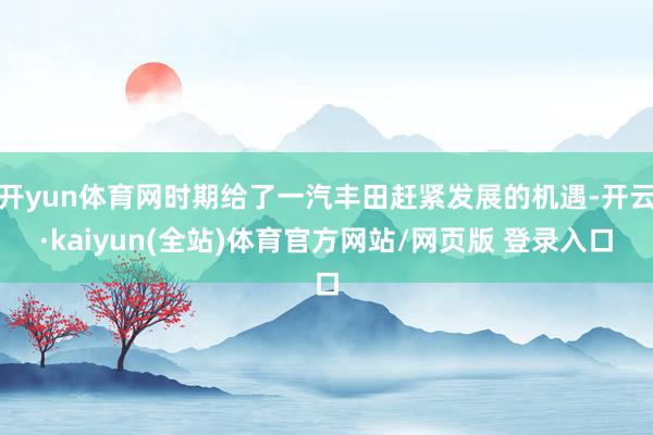 开yun体育网时期给了一汽丰田赶紧发展的机遇-开云·kaiyun(全站)体育官方网站/网页版 登录入口