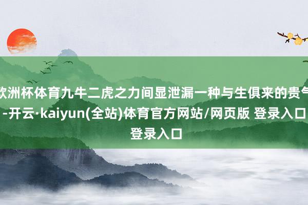 欧洲杯体育九牛二虎之力间显泄漏一种与生俱来的贵气-开云·kaiyun(全站)体育官方网站/网页版 登录入口