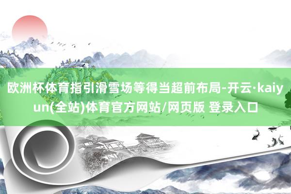 欧洲杯体育指引滑雪场等得当超前布局-开云·kaiyun(全站)体育官方网站/网页版 登录入口