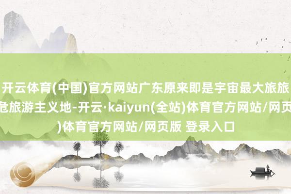 开云体育(中国)官方网站广东原来即是宇宙最大旅旅客源地和垂危旅游主义地-开云·kaiyun(全站)体育官方网站/网页版 登录入口