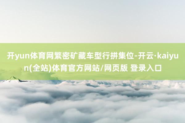 开yun体育网繁密矿藏车型行拼集位-开云·kaiyun(全站)体育官方网站/网页版 登录入口
