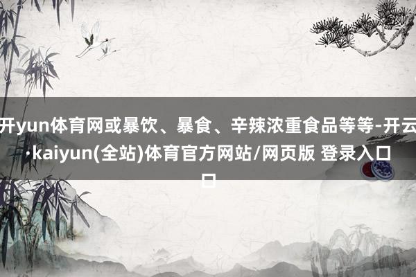 开yun体育网或暴饮、暴食、辛辣浓重食品等等-开云·kaiyun(全站)体育官方网站/网页版 登录入口