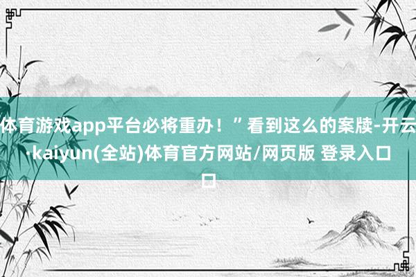 体育游戏app平台必将重办！”看到这么的案牍-开云·kaiyun(全站)体育官方网站/网页版 登录入口