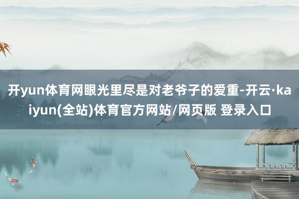 开yun体育网眼光里尽是对老爷子的爱重-开云·kaiyun(全站)体育官方网站/网页版 登录入口