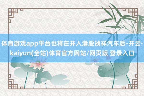 体育游戏app平台也将在并入港股祯祥汽车后-开云·kaiyun(全站)体育官方网站/网页版 登录入口