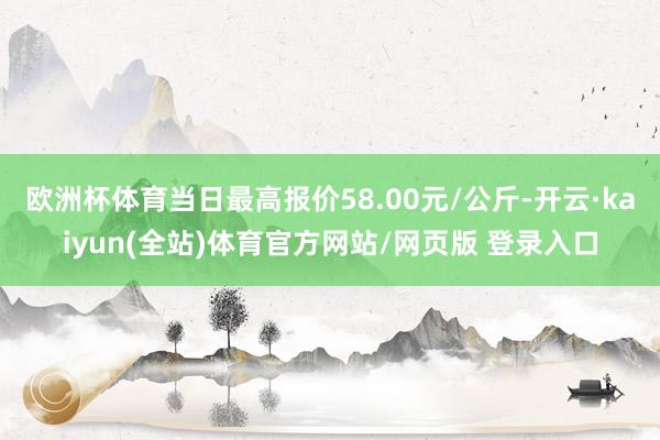 欧洲杯体育当日最高报价58.00元/公斤-开云·kaiyun(全站)体育官方网站/网页版 登录入口